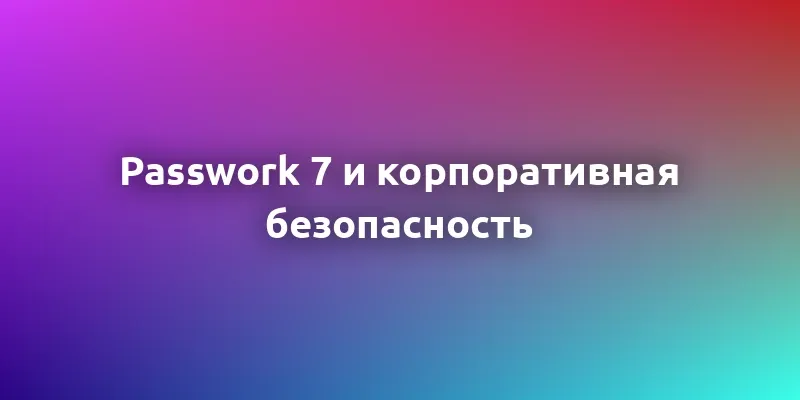 Обзор продукта: как Passwork 7 решает сложные задачи корпоративной безопасности