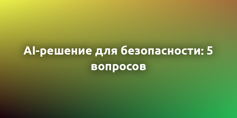 5 ключевых вопросов при выборе AI-решения для безопасности